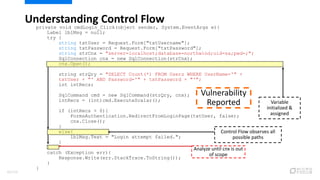 private void cmdLogin_Click(object sender, System.EventArgs e){
Label lblMsg = null;
try {
string txtUser = Request.Form["txtUsername"];
string txtPassword = Request.Form["txtPassword"];
string strCnx = "server=localhost;database=northwind;uid=sa;pwd=;";
SqlConnection cnx = new SqlConnection(strCnx);
cnx.Open();
string strQry = "SELECT Count(*) FROM Users WHERE UserName='" +
txtUser + "' AND Password='" + txtPassword + "'";
int intRecs;
SqlCommand cmd = new SqlCommand(strQry, cnx);
intRecs = (int)cmd.ExecuteScalar();
if (intRecs > 0){
FormsAuthentication.RedirectFromLoginPage(txtUser, false);
cnx.Close();
}
else{
lblMsg.Text = "Login attempt failed.";
}
}
catch (Exception err){
Response.Write(err.StackTrace.ToString());
}
}
Understanding Control Flow
Analyze until cnx is out
of scope
Variable
initialized &
assigned
Control Flow observes all
possible paths
Vulnerability
Reported
83/120
 