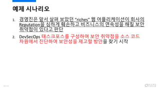 1. 경영진은 앞서 살펴 보았던 “riches” 웹 어플리케이션이 회사의
Reputation을 심하게 훼손하고 비즈니스의 연속성을 해칠 보안
취약점이 있다고 판단
2. DevSecOps 태스크포스를 구성하여 보안 취약점을 소스 코드
차원에서 진단하여 보안성을 제고할 방안을 찾기 시작
예제 시나리오
88/120
 