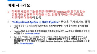 1. 하지만 새로운 기능을 담은 전면적인 Renewal을 앞두고 있는
상황이라 발견된 취약점을 수정, 검증하기에는 현실적으로
시간적인 어려움이 있음
2. “Bi-Directional AppSec in CI/CD Pipeline” 전술을 구사하기로 결정
1) 기존에 운영되던 Jenkins의 Nightly Build 프로세스 (새벽 4시)에 정적 코드 분석 단계를
추가
2) Ops/QA 팀은 분석 결과 취약점 지표가 기준치보다 높으면 Dev 조직에 발견된 취약점의
수정을 지시 – Reverse AppSec
3) Ops 팀은 수정된 코드의 검증 기간을 기다리기에는 Renewal 오픈 기간이 촉박하므로
그대로 Production 환경에 Deploy, 대신 어플리케이션의 취약점을 런타임 수준에서
방어해주는 런타임 자가 방어 (RASP; Runtime Application Self Protection) 기술을 사용할
예정 – Forward AppSec
예제 시나리오
89/120
 