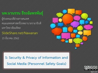 11
S: Security & Privacy of Information and
Social Media (Personnel Safety Goals)
นพ.นวนรรน ธีระอัมพรพันธุ์
ผู้ช่วยคณบดีฝ่ายสารสนเทศ
คณะแพทยศาสตร์โรงพยาบาลรามาธิบดี
มหาวิทยาลัยมหิดล
SlideShare.net/Nawanan
15 มีนาคม 2562
 