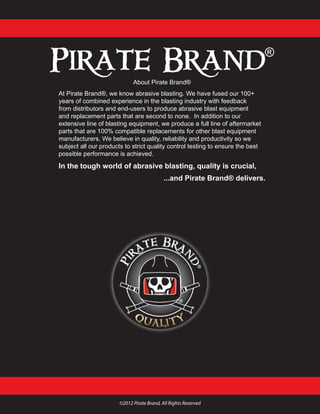 About Pirate Brand®
At Pirate Brand®, we know abrasive blasting. We have fused our 100+
years of combined experience in the blasting industry with feedback
from distributors and end-users to produce abrasive blast equipment
and replacement parts that are second to none. In addition to our
extensive line of blasting equipment, we produce a full line of aftermarket
parts that are 100% compatible replacements for other blast equipment
manufacturers. We believe in quality, reliability and productivity so we
subject all our products to strict quality control testing to ensure the best
possible performance is achieved.
In the tough world of abrasive blasting, quality is crucial,
...and Pirate Brand® delivers.
©2012 Pirate Brand, All Rights Reserved
 