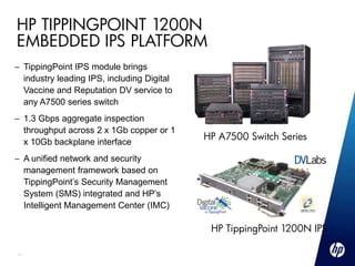 HP TIPPINGPOINT 1200N
EMBEDDED IPS PLATFORM
– TippingPoint IPS module brings
  industry leading IPS, including Digital
  Vaccine and Reputation DV service to
  any A7500 series switch
– 1.3 Gbps aggregate inspection
  throughput across 2 x 1Gb copper or 1
                                            HP A7500 Switch Series
  x 10Gb backplane interface
– A unified network and security
  management framework based on
  TippingPoint’s Security Management
  System (SMS) integrated and HP’s
  Intelligent Management Center (IMC)

                                             HP TippingPoint 1200N IPS

11
 