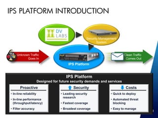 IPS PLATFORM INTRODUCTION


                                                          Security Management
                                                                 System



         Unknown Traffic                                                          Clean Traffic
               Goes In                                                             Comes Out
                                              IPS Platform


                                             IPS Platform
                            Designed for future security demands and services
           Proactive                             Security                          Costs
    • In-line reliability                • Leading security              • Quick to deploy
                                           research
    • In-line performance                                                • Automated threat
      (throughput/latency)               • Fastest coverage                blocking
    • Filter accuracy                    • Broadest coverage             • Easy to manage
7
 