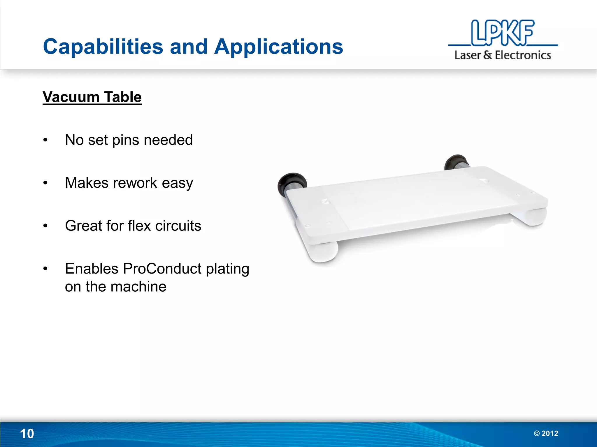 Capabilities and Applications

     Vacuum Table

     •   No set pins needed

     •   Makes rework easy

     •   Great for flex circuits

     •   Enables ProConduct plating
         on the machine




10                                    © 2012
 