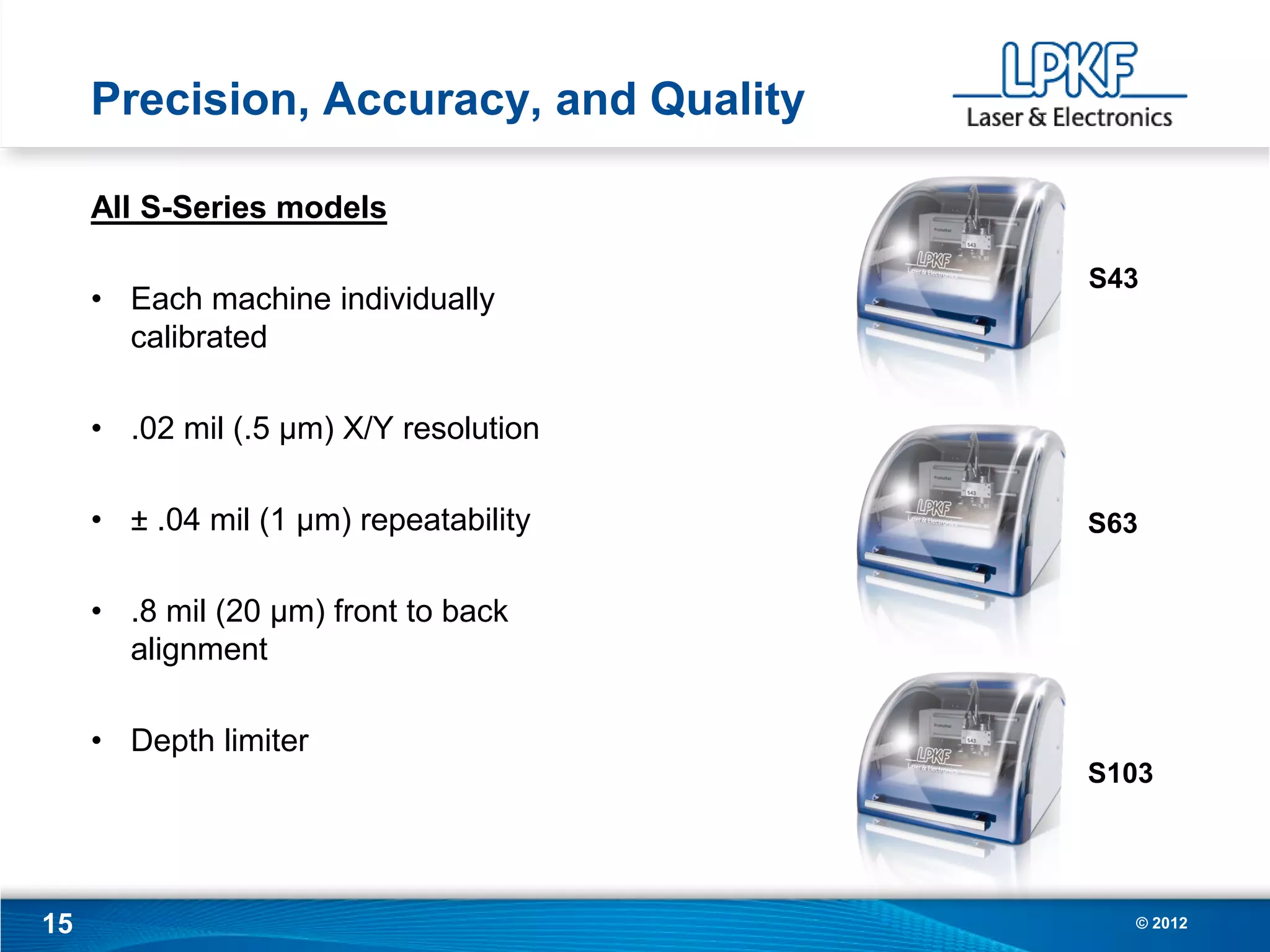 Precision, Accuracy, and Quality

     All S-Series models

                                        S43
     • Each machine individually
       calibrated

     • .02 mil (.5 µm) X/Y resolution

     • ± .04 mil (1 µm) repeatability   S63


     • .8 mil (20 µm) front to back
       alignment

     • Depth limiter
                                        S103




15                                        © 2012
 