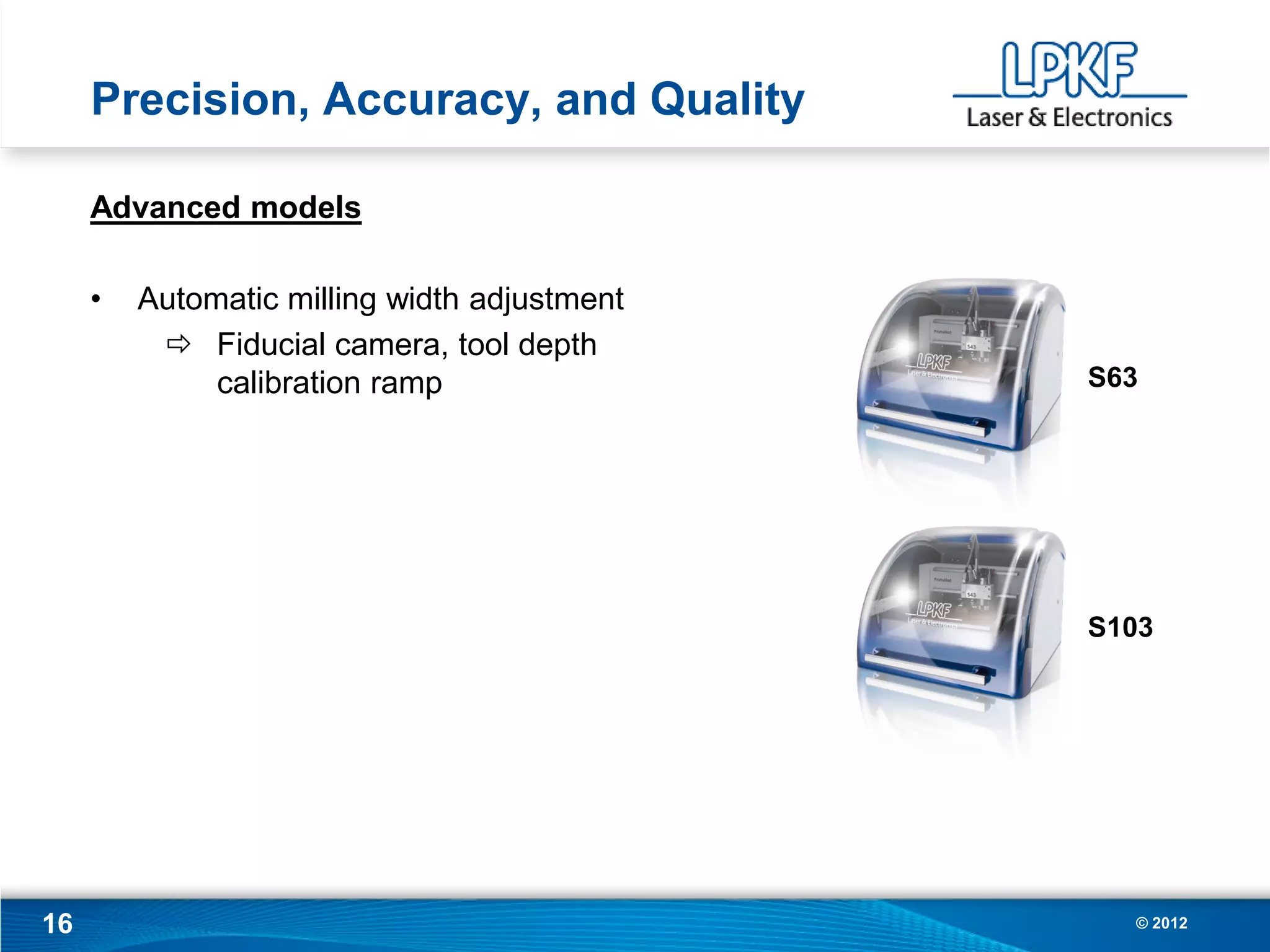 Precision, Accuracy, and Quality

     Advanced models

     •   Automatic milling width adjustment
           Fiducial camera, tool depth
              calibration ramp                S63




                                              S103




16                                              © 2012
 