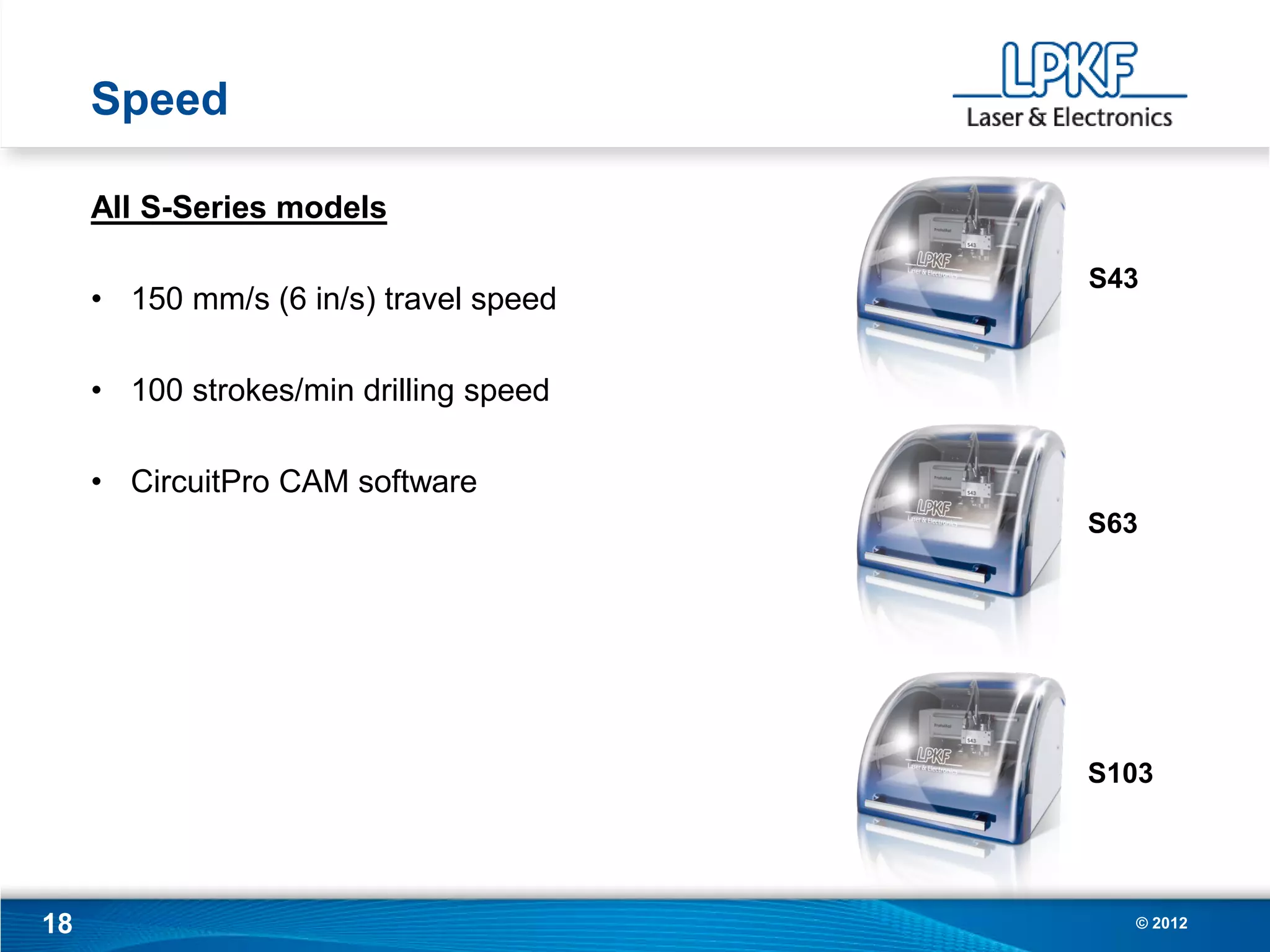 Speed

     All S-Series models

                                        S43
     • 150 mm/s (6 in/s) travel speed

     • 100 strokes/min drilling speed

     • CircuitPro CAM software
                                        S63




                                        S103




18                                        © 2012
 