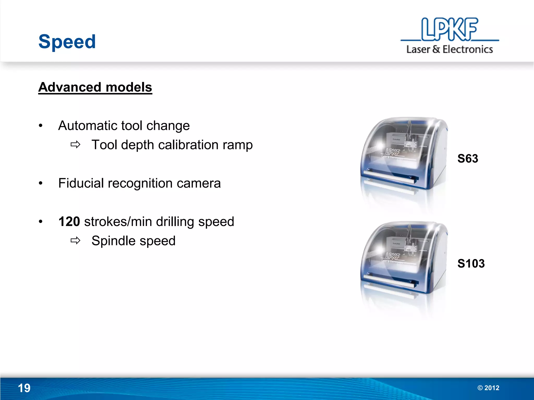 Speed

     Advanced models

     •   Automatic tool change
           Tool depth calibration ramp
                                          S63

     •   Fiducial recognition camera

     •   120 strokes/min drilling speed
            Spindle speed
                                          S103




19                                          © 2012
 