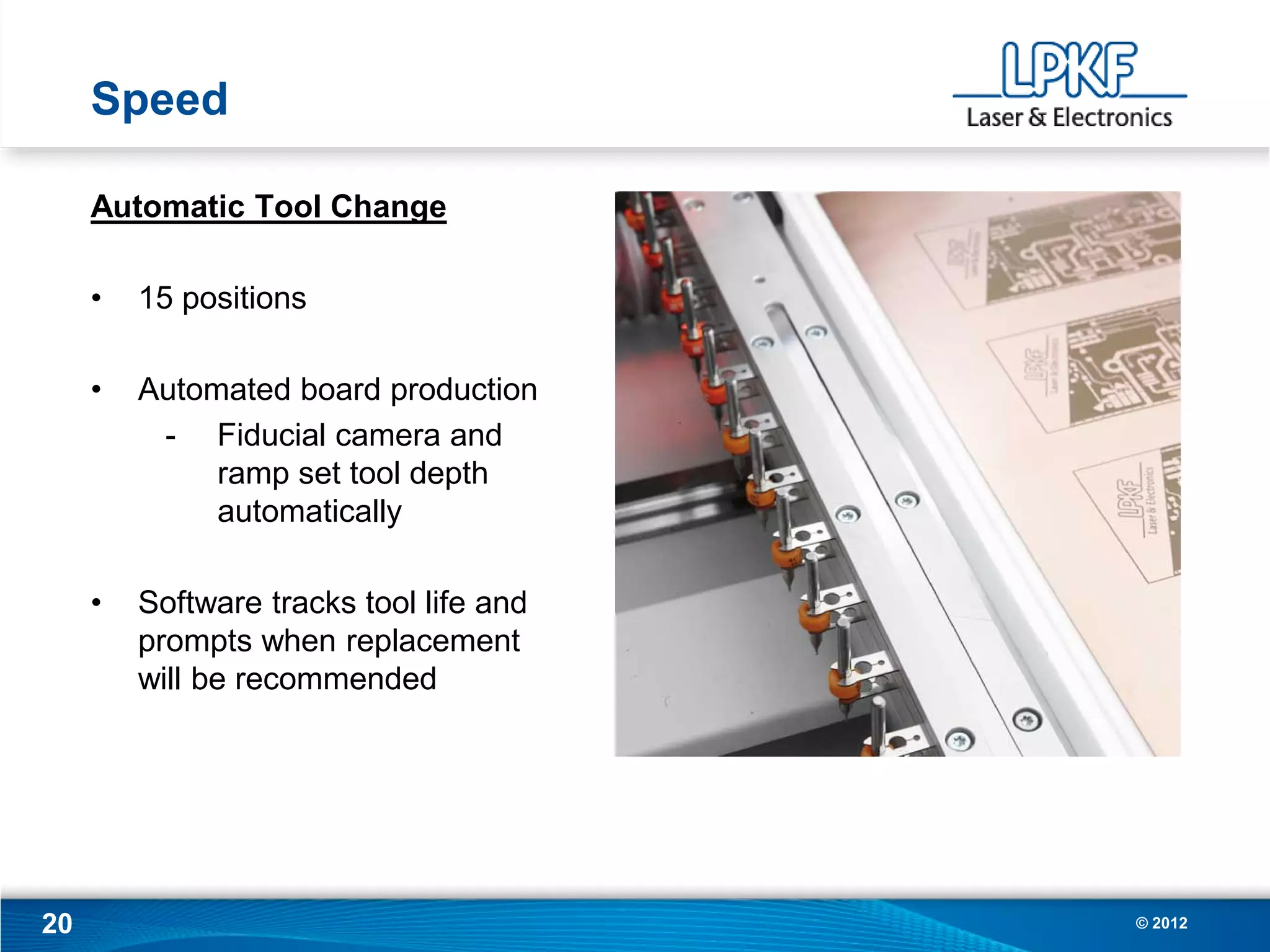 Speed

     Automatic Tool Change

     •   15 positions

     •   Automated board production
          - Fiducial camera and
              ramp set tool depth
              automatically

     •   Software tracks tool life and
         prompts when replacement
         will be recommended




20                                       © 2012
 