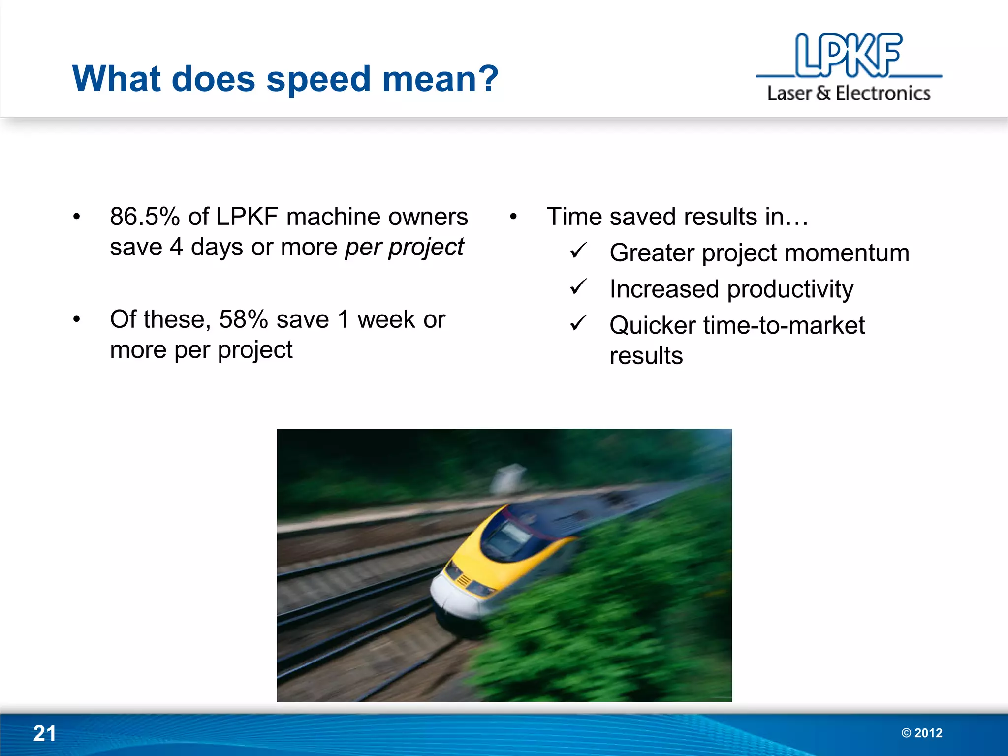 What does speed mean?


     •   86.5% of LPKF machine owners      •   Time saved results in…
         save 4 days or more per project          Greater project momentum
                                                  Increased productivity
     •   Of these, 58% save 1 week or             Quicker time-to-market
         more per project                           results




21                                                                        © 2012
 