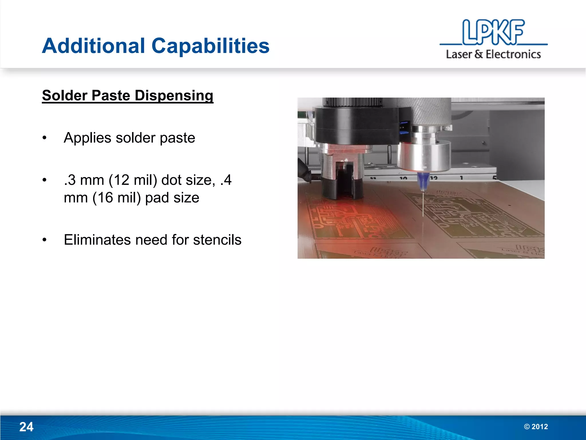 Additional Capabilities

     Solder Paste Dispensing

     •   Applies solder paste

     •   .3 mm (12 mil) dot size, .4
         mm (16 mil) pad size

     •   Eliminates need for stencils




24                                      © 2012
 