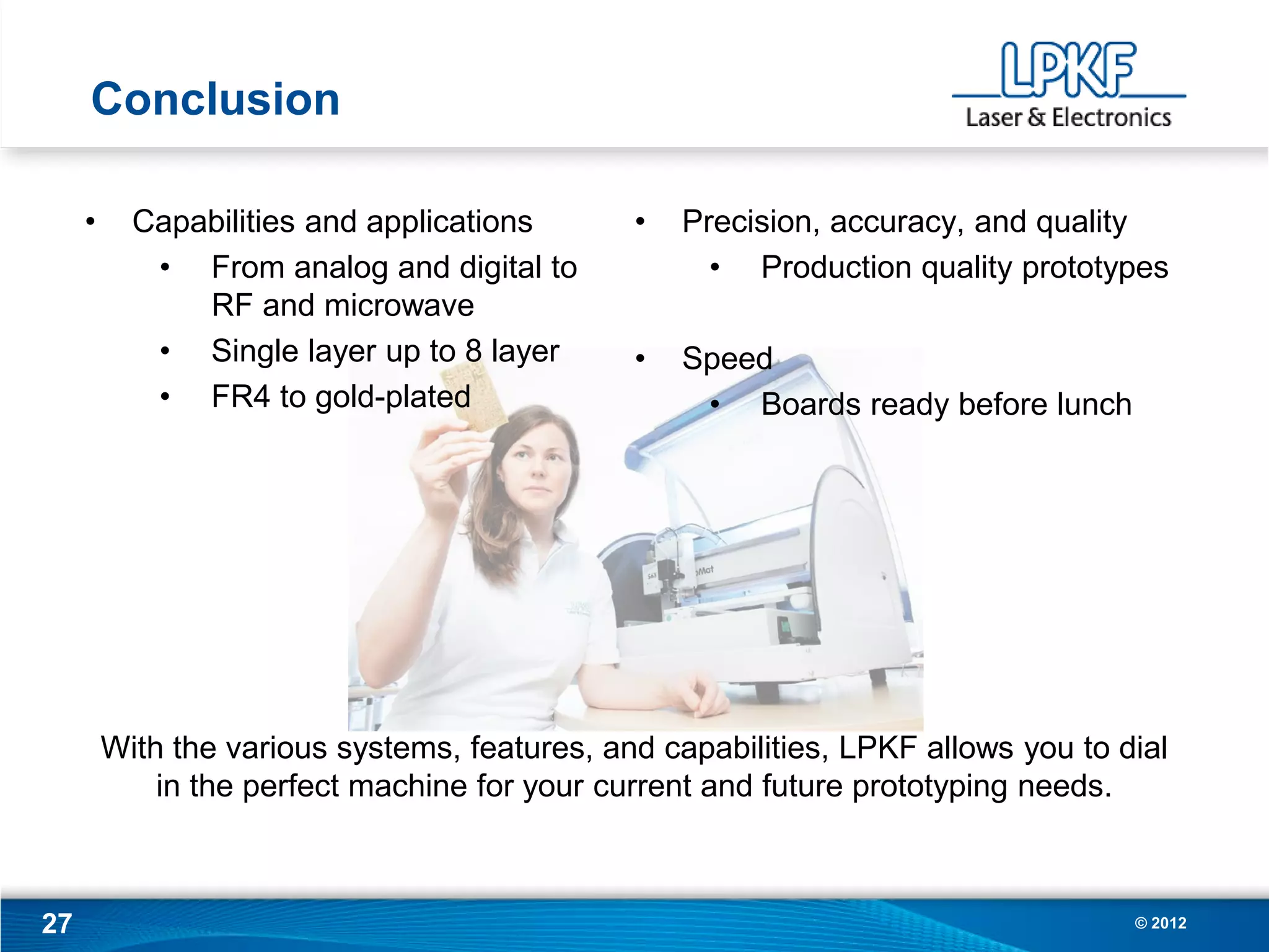 Conclusion

     •     Capabilities and applications       •   Precision, accuracy, and quality
            • From analog and digital to             • Production quality prototypes
               RF and microwave
            • Single layer up to 8 layer       •   Speed
            • FR4 to gold-plated                    • Boards ready before lunch




         With the various systems, features, and capabilities, LPKF allows you to dial
             in the perfect machine for your current and future prototyping needs.



27                                                                                 © 2012
 