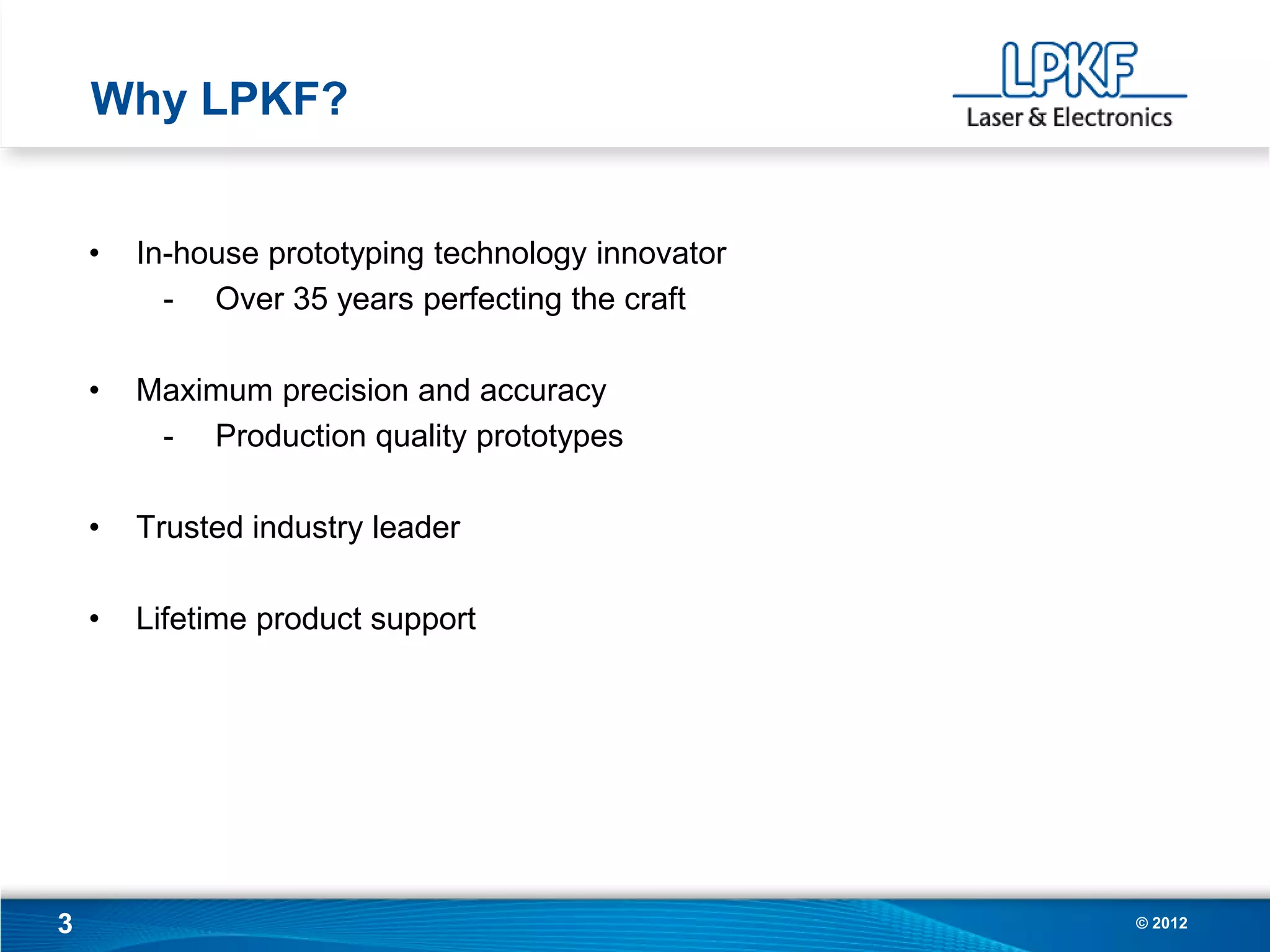 Why LPKF?


    •   In-house prototyping technology innovator
          - Over 35 years perfecting the craft

    •   Maximum precision and accuracy
         - Production quality prototypes

    •   Trusted industry leader

    •   Lifetime product support




3                                                   © 2012
 