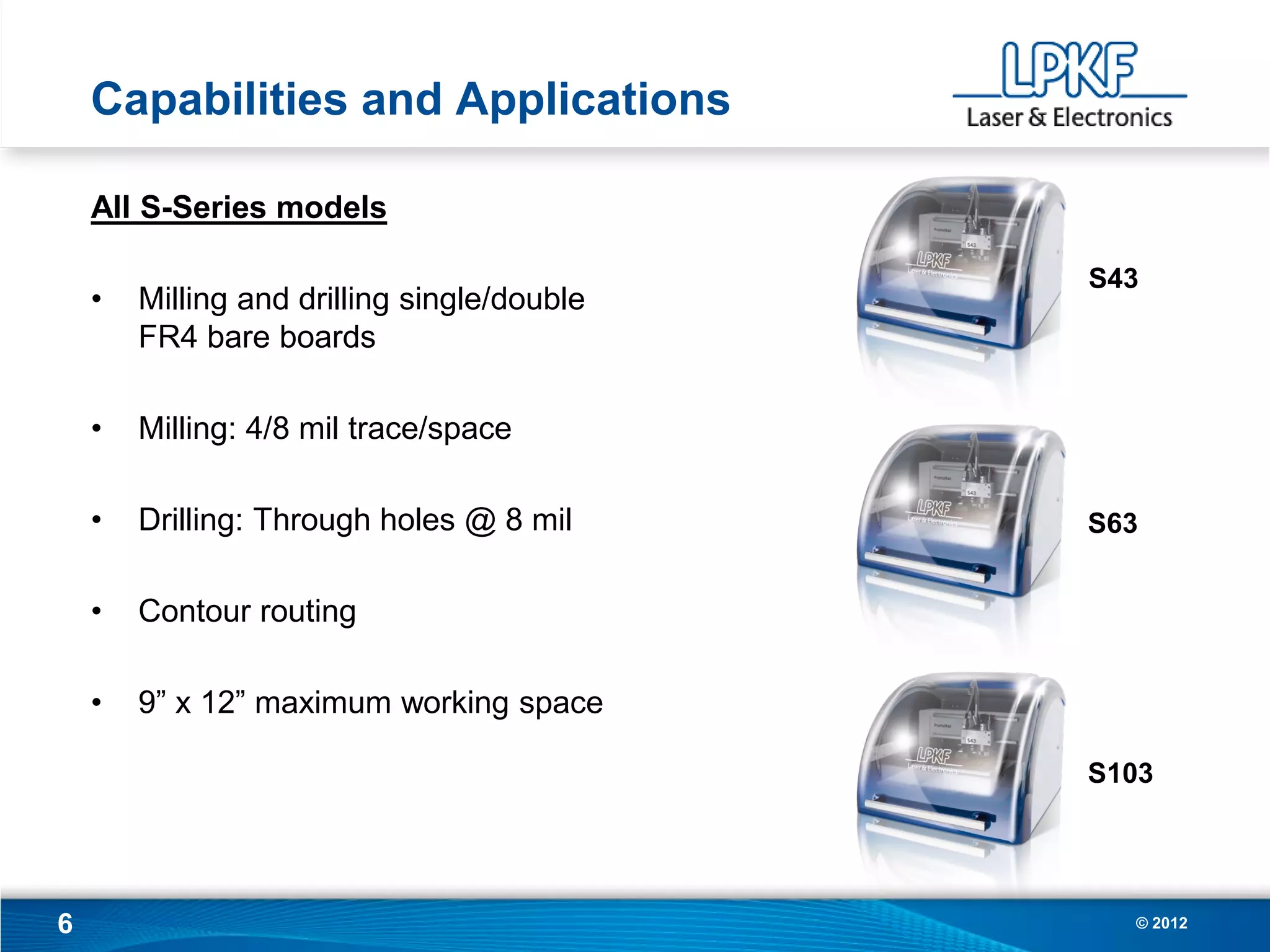 Capabilities and Applications

    All S-Series models

                                             S43
    •   Milling and drilling single/double
        FR4 bare boards

    •   Milling: 4/8 mil trace/space

    •   Drilling: Through holes @ 8 mil      S63


    •   Contour routing

    •   9” x 12” maximum working space

                                             S103




6                                              © 2012
 