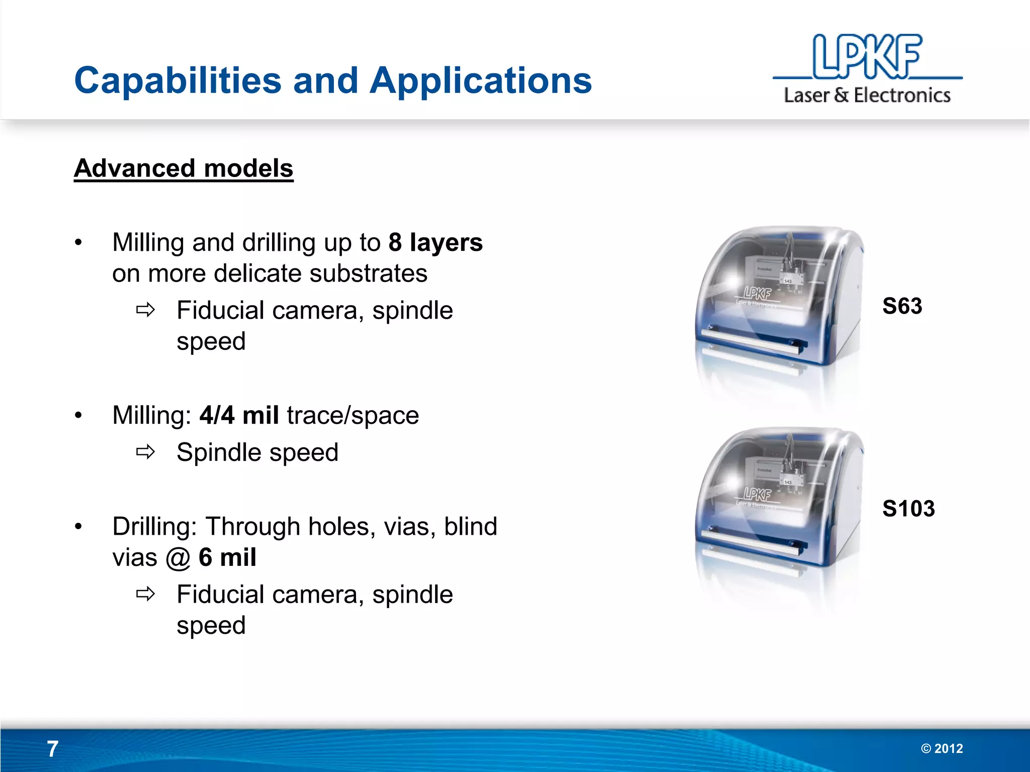 Capabilities and Applications

    Advanced models

    •   Milling and drilling up to 8 layers
        on more delicate substrates
           Fiducial camera, spindle           S63
              speed

    •   Milling: 4/4 mil trace/space
          Spindle speed

                                               S103
    •   Drilling: Through holes, vias, blind
        vias @ 6 mil
           Fiducial camera, spindle
               speed



7                                                © 2012
 