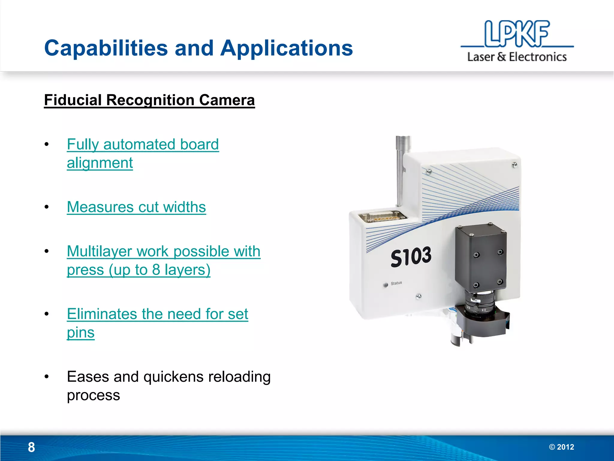 Capabilities and Applications

    Fiducial Recognition Camera

    •   Fully automated board
        alignment

    •   Measures cut widths

    •   Multilayer work possible with
        press (up to 8 layers)

    •   Eliminates the need for set
        pins

    •   Eases and quickens reloading
        process


8                                       © 2012
 
