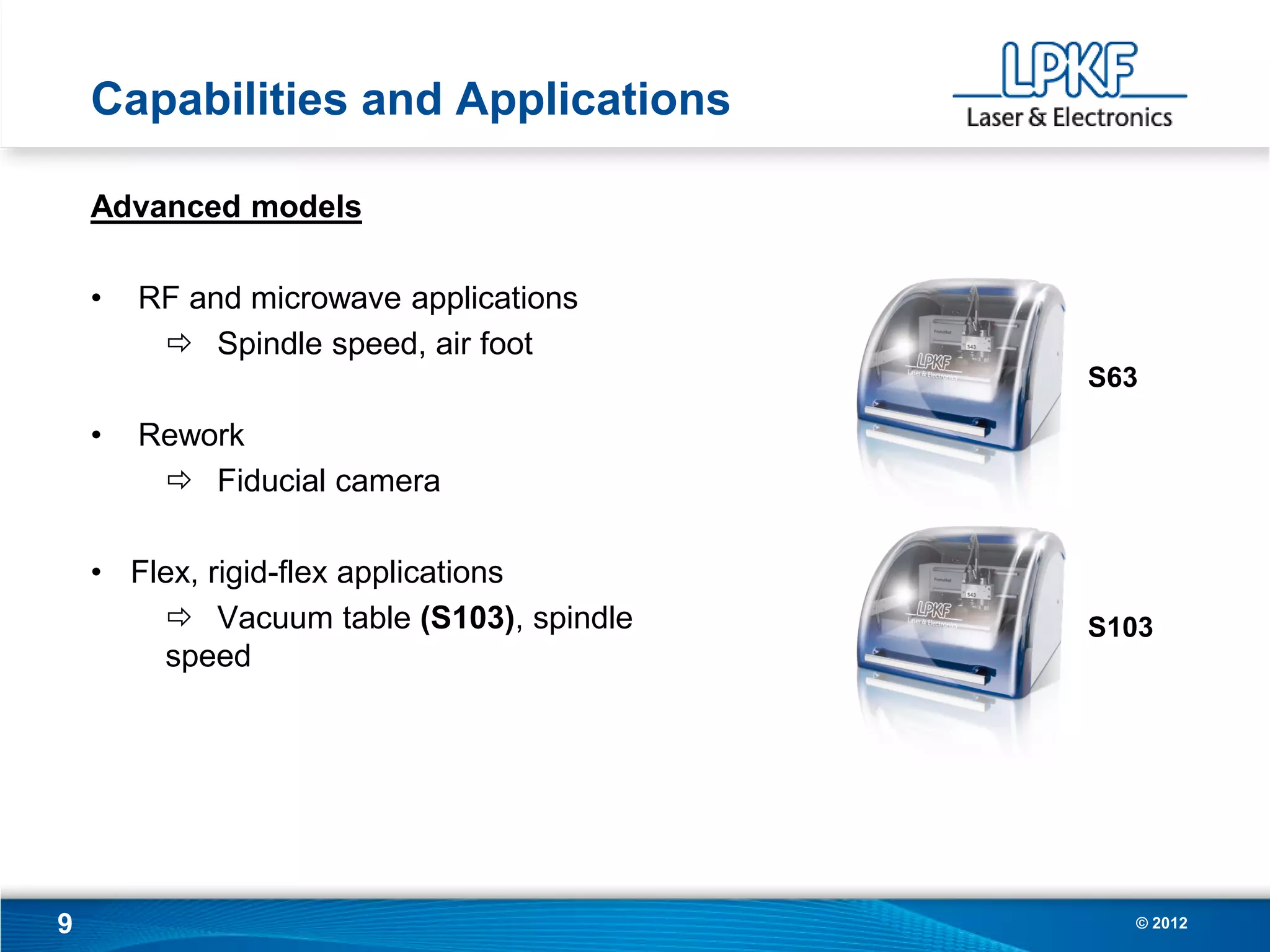 Capabilities and Applications

    Advanced models

    •   RF and microwave applications
          Spindle speed, air foot
                                         S63

    •   Rework
          Fiducial camera

    • Flex, rigid-flex applications
         Vacuum table (S103), spindle   S103
        speed




9                                          © 2012
 