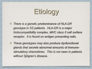 Etiology
There is a genetic predominance of HLA-DR
genotype in SS patients. HLA-DR is a major
histocompatibility complex, MHC class II cell surface
receptor. It is found on antigen presenting cells.

These genotypes may also produce dysfunctional
glands that secrete abnormal amounts of immune-
stimulatory chemokines. This is not seen in patients
without Sjögren’s disease.
 