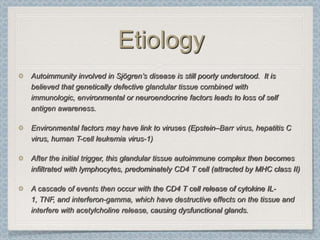 Etiology
Autoimmunity involved in Sjögren’s disease is still poorly understood. It is
believed that genetically defective glandular tissue combined with
immunologic, environmental or neuroendocrine factors leads to loss of self
antigen awareness.

Environmental factors may have link to viruses (Epstein–Barr virus, hepatitis C
virus, human T-cell leukemia virus-1)

After the initial trigger, this glandular tissue autoimmune complex then becomes
infiltrated with lymphocytes, predominately CD4 T cell (attracted by MHC class II)

A cascade of events then occur with the CD4 T cell release of cytokine IL-
1, TNF, and interferon-gamma, which have destructive effects on the tissue and
interfere with acetylcholine release, causing dysfunctional glands.
 