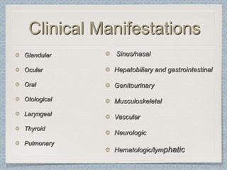 Clinical Manifestations
Glandular    Sinus/nasal

Ocular       Hepatobiliary and gastrointestinal

Oral         Genitourinary

Otological   Musculoskeletal
Laryngeal
             Vascular
Thyroid
             Neurologic
Pulmonary
             Hematologic/lymphatic
 