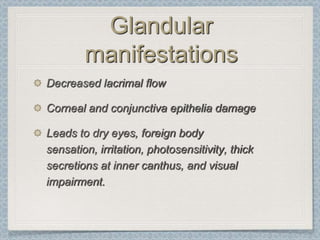 Glandular
        manifestations
Decreased lacrimal flow

Corneal and conjunctiva epithelia damage

Leads to dry eyes, foreign body
sensation, irritation, photosensitivity, thick
secretions at inner canthus, and visual
impairment.
 