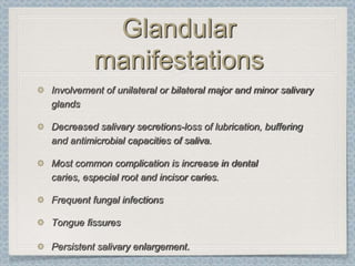 Glandular
          manifestations
Involvement of unilateral or bilateral major and minor salivary
glands

Decreased salivary secretions-loss of lubrication, buffering
and antimicrobial capacities of saliva.

Most common complication is increase in dental
caries, especial root and incisor caries.

Frequent fungal infections

Tongue fissures

Persistent salivary enlargement.
 