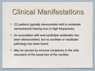 Clinical Manifestations
SS patients typically demonstrate mild to moderate
sensorineural hearing loss in high frequencies.

An association with anti-cardiolipin antibodies has
been demonstrated, but no cochlear or vestibular
pathology has been found.

May be caused by immune complexes in the stria
vascularis of the basal turn of the cochlea.
 