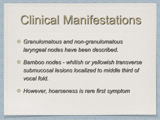 Clinical Manifestations
Granulomatous and non-granulomatous
laryngeal nodes have been described.

Bamboo nodes - whitish or yellowish transverse
submucosal lesions localized to middle third of
vocal fold.

However, hoarseness is rare first symptom
 