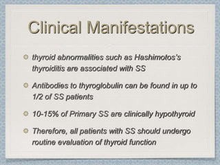 Clinical Manifestations
thyroid abnormalities such as Hashimotos’s
thyroiditis are associated with SS

Antibodies to thyroglobulin can be found in up to
1/2 of SS patients

10-15% of Primary SS are clinically hypothyroid

Therefore, all patients with SS should undergo
routine evaluation of thyroid function
 