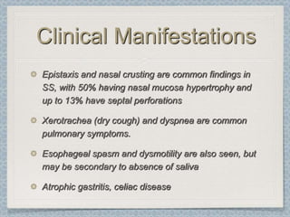 Clinical Manifestations
Epistaxis and nasal crusting are common findings in
SS, with 50% having nasal mucosa hypertrophy and
up to 13% have septal perforations

Xerotrachea (dry cough) and dyspnea are common
pulmonary symptoms.

Esophageal spasm and dysmotility are also seen, but
may be secondary to absence of saliva

Atrophic gastritis, celiac disease
 