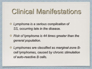 Clinical Manifestations
Lymphoma is a serious complication of
SS, occurring late in the disease.

Risk of lymphoma is 44 times greater than the
general population.

Lymphomas are classified as marginal-zone B-
cell lymphomas, caused by chronic stimulation
of auto-reactive B cells.
 