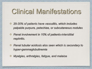 Clinical Manifestations
20-30% of patients have vasculitis, which includes
palpable purpura, petechiae, or subcutaneous nodules

Renal involvement in 10% of patients-interstitial
nephritis.

Renal tubular acidosis also seen which is secondary to
hyper-gammaglobulinemia

Myalgias, arthralgias, fatigue, and malaise
 