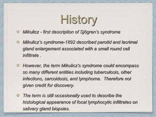 History
Mikulicz - first description of Sjögren’s syndrome

Mikulicz’s syndrome-1892 described parotid and lacrimal
gland enlargement associated with a small round cell
infiltrate .

However, the term Mikulicz's syndrome could encompass
so many different entities including tuberculosis, other
infections, sarcoidosis, and lymphoma. Therefore not
given credit for discovery.

The term is still occasionally used to describe the
histological appearance of focal lymphocytic infiltrates on
salivary gland biopsies.
 
