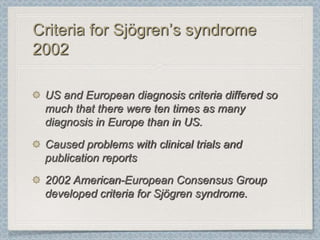 Criteria for Sjögren’s syndrome
2002

 US and European diagnosis criteria differed so
 much that there were ten times as many
 diagnosis in Europe than in US.
 Caused problems with clinical trials and
 publication reports
 2002 American-European Consensus Group
 developed criteria for Sjögren syndrome.
 