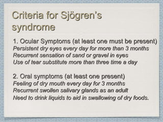 Criteria for Sjögren’s
syndrome
1. Ocular Symptoms (at least one must be present)
Persistent dry eyes every day for more than 3 months
Recurrent sensation of sand or gravel in eyes
Use of tear substitute more than three time a day

2. Oral symptoms (at least one present)
Feeling of dry mouth every day for 3 months
Recurrent swollen salivary glands as an adult
Need to drink liquids to aid in swallowing of dry foods.
 