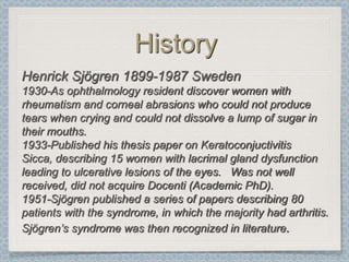 History
Henrick Sjögren 1899-1987 Sweden
1930-As ophthalmology resident discover women with
rheumatism and corneal abrasions who could not produce
tears when crying and could not dissolve a lump of sugar in
their mouths.
1933-Published his thesis paper on Keratoconjuctivitis
Sicca, describing 15 women with lacrimal gland dysfunction
leading to ulcerative lesions of the eyes. Was not well
received, did not acquire Docenti (Academic PhD).
1951-Sjögren published a series of papers describing 80
patients with the syndrome, in which the majority had arthritis.
Sjögren’s syndrome was then recognized in literature.
 