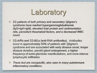 Laboratory
SS patients of both primary and secondary Sjögren’s
syndrome have marked hypergammaglobulinemia
(IgG>IgA>IgM), elevated total protein and sedimentation
rate, persistent rheumatoid factors, and a decreased WBC
count.
SS-A/Ro and SS-B/La (anti-RNA antibodies). Antibodies
occur in approximately 60% of patients with Sjögren's
syndrome and are associated with early disease onset, longer
disease duration, parotid gland enlargement, a higher
frequency of extra-glandular manifestations, and more intense
lymphocytic infiltration
These test are nonspecific, also seen in many autoimmune
inflammatory conditions.
 