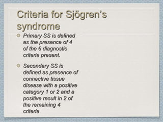 Criteria for Sjögren’s
syndrome
 Primary SS is defined
 as the presence of 4
 of the 6 diagnostic
 criteria present.
 Secondary SS is
 defined as presence of
 connective tissue
 disease with a positive
 category 1 or 2 and a
 positive result in 2 of
 the remaining 4
 criteria
 