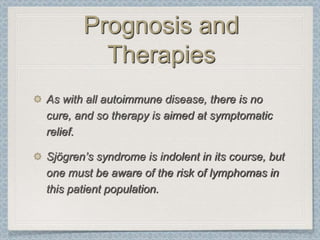 Prognosis and
         Therapies
As with all autoimmune disease, there is no
cure, and so therapy is aimed at symptomatic
relief.

Sjögren’s syndrome is indolent in its course, but
one must be aware of the risk of lymphomas in
this patient population.
 