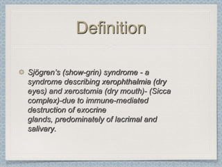 Definition

Sjögren’s (show-grin) syndrome - a
syndrome describing xerophthalmia (dry
eyes) and xerostomia (dry mouth)- (Sicca
complex)-due to immune-mediated
destruction of exocrine
glands, predominately of lacrimal and
salivary.
 