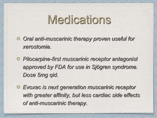 Medications
Oral anti-muscarinic therapy proven useful for
xerostomia.

Pilocarpine-first muscarinic receptor antagonist
approved by FDA for use in Sjögren syndrome.
Dose 5mg qid.

Evoxac is next generation muscarinic receptor
with greater affinity, but less cardiac side effects
of anti-muscarinic therapy.
 