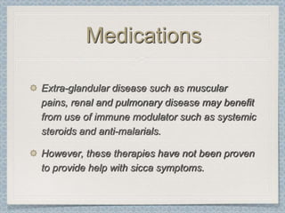 Medications

Extra-glandular disease such as muscular
pains, renal and pulmonary disease may benefit
from use of immune modulator such as systemic
steroids and anti-malarials.

However, these therapies have not been proven
to provide help with sicca symptoms.
 