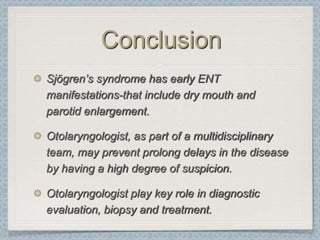 Conclusion
Sjögren’s syndrome has early ENT
manifestations-that include dry mouth and
parotid enlargement.

Otolaryngologist, as part of a multidisciplinary
team, may prevent prolong delays in the disease
by having a high degree of suspicion.

Otolaryngologist play key role in diagnostic
evaluation, biopsy and treatment.
 