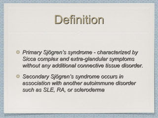 Definition

Primary Sjögren’s syndrome - characterized by
Sicca complex and extra-glandular symptoms
without any additional connective tissue disorder.
Secondary Sjögren’s syndrome occurs in
association with another autoimmune disorder
such as SLE, RA, or scleroderma
 