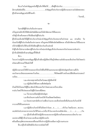 ข้อ ๕ ในวันทำสัญญาฉบับนี้ผู้รับจ้างได้จัดให้……(ชื่อผู้ค้ำประกัน)…………………………..
มีความสัมพันธ์เป็น………………………………ทำสัญญาค้ำประกันการปฏิบัติงานและความรับผิดชอบของ
ผู้รับจ้างตามสัญญาฉบับนี้ด้วยแล้ว
                                                                                   / ในกรณี...

                                                 -๒-

           ในกรณีที่ผู้ค้ำประกันถึงแก่ความตาย
หรือถูกศาลมีคำสั่งให้พิทักษ์ทรัพย์เด็ดขาดหรือมีคำพิพากษาให้ล้มละลาย
หรือผู้ว่าจ้างเห็นสมควรให้เปลี่ยนตัวผู้ค้ำประกัน
ผู้รับจ้างจะต้องจัดให้มีผู้ค้ำประกันรายใหม่มาทำสัญญาค้ำประกันแทนภายในกำหนด ๓๐ (สามสิบ) วัน
นับแต่วันที่ผู้ค้ำประกันเดิมถึงแก่ความตาย หรือถูกศาลให้พิทักษ์ทรัพย์เด็ดขาด หรือมีคำพิพากษาให้ล้มละลาย
หรือวันที่ผู้รับจ้างได้รับแจ้งให้เปลี่ยนผู้ค้ำประกันแล้วแต่กรณี
ถ้าผู้รับจ้างไม่สามารถจัดหาผู้ค้ำประกันรายใหม่มาทำสัญญาค้ำประกันแทนภายในกำหนดเวลาดัง กล่าว
ผู้ว่าจ้างมีสิทธิเลิกจ้างตามสัญญานี้ได้ทันที
           ข้อ ๖
ในระหว่างปฏิบัติงานตามสัญญานี้ผู้รับจ้างต้องปฏิบัติตนให้อยู่ในศีลธรรมอันดีงามและต้องรักษาวินัยโดยเคร่ง
ครัดตามที่กำหนดไว้ดังต่อไปนี้
                     ๖.๑
ปฏิบัติงานตามหน้าที่ที่กำหนดและหรือหน้าที่อื่นที่ได้รับมอบหมายจากผู้บังคับบัญชาด้วยความตั้งใจ
และรักษาระเบียบแบบแผนของโรงเรียน………………………ให้เกิดผลดีก้าวหน้าและมีชื่อเสียงแก่งานของโ
รงเรียน……………………………………………………….…..
                     ๖.๒ แต่งกายสุภาพเรียบร้อยในขณะปฏิบัติหน้าที่
                     ๖.๓ ปฏิบัติหน้าที่ด้วยความซื่อสัตย์สุจริต
ห้ามมิให้หรือยอมให้ผู้อื่นอาศัยหน้าที่ของตนไม่ว่าโดยทางตรงหรือทางอ้อม
หาประโยชน์ให้แก่ตนเองหรือผู้อื่นในทางที่มิชอบ
                     ๖.๔ ไม่รายงานเท็จต่อผู้บังคับบัญชา
                     ๖.๕ ต้องรักษาความลับในหน้าที่ ห้ามเปิดเผยโดยมิชอบ
                     ๖.๖ รักษาความสามัคคีระหว่างเพื่อนร่วมงาน และต้องช่วยเหลือซึ่งกันและกันในหน้าที่
การงานที่ได้รับมอบหมาย
                     ๖.๗ ปฏิบัติงานในหน้าที่ไม่น้อยกว่าวันละ…8….…(…….) ชั่วโมง โดยเริ่มเวลา…08.30.น.
และพักรับประทานอาหารกลางวันได้วันละ ๑ (หนึ่ง) ชั่วโมง และทำงานสัปดาห์ละ……5……..(…..…..) วัน
                     ๖.๘ ผู้รับจ้างต้องตั้งใจปฏิบัติงานและลงเวลาปฏิบัติงานด้วยตนเองตามระเบียบวัน เวลา
และสถานที่ที่ผู้ว่าจ้างกำหนด และต้องมาปฏิบัติงานจริง
พร้อมทั้งจะอุทิศเวลาของตนเองทั้งหมดให้แก่การปฏิบัติงานเต็มความรู้ความสามารถ
           ข้อ ๗ ผู้รับจ้างมีสิทธิเกี่ยวกับการลาดังต่อไปนี้
 