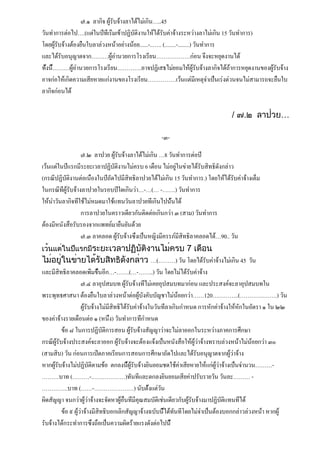 ๗.๑ ลากิจ ผู้รับจ้างลาได้ไม่เกิน…..45
วันทำการต่อไป….(แต่ในปีที่เริ่มเข้าปฏิบัติงานให้ได้รับค่าจ้างระหว่างลาไม่เกิน 15 วันทำการ)
โดยผู้รับจ้างต้องยื่นใบลาล่วงหน้าอย่างน้อย......-..….. (........-........) วันทำการ
และได้รับอนุญาตจาก………ผู้อำนวยการโรงเรียน………………ก่อน จึงจะหยุดงานได้
ทั้งนี้………ผู้อำนวยการโรงเรียน………….อาจปฏิเสธไม่ยอมให้ผู้รับจ้างลากิจได้ถ้าการหยุดงานของผู้รับจ้าง
อาจก่อให้เกิดความเสียหายแก่งานของโรงเรียน……………เว้นแต่มีเหตุจำเป็นเร่งด่วนจนไม่สามารถจะยื่นใบ
ลากิจก่อนได้

                                                                                  / ๗.๒ ลาป่วย…

                                                    -๓-

                    ๗.๒ ลาป่วย ผู้รับจ้างลาได้ไม่เกิน …8 วันทำการต่อปี
เว้นแต่ในปีแรกมีระยะเวลาปฏิบัติงานไม่ครบ 6 เดือน ไม่อยู่ในข่ายได้รับสิทธิดังกล่าว
(กรณีปฏิบัติงานต่อเนื่องในปีถัดไปมีสิทธิลาป่วยได้ไม่เกิน 15 วันทำการ.) โดยให้ได้รับค่าจ้างเต็ม
ในกรณีที่ผู้รับจ้างลาป่วยในรอบปีใดเกินว่า…-…(… -…….) วันทำการ
ให้นำวันลากิจที่ใช้ไม่หมดมาใช้แทนวันลาป่วยที่เกินไปนั้นได้
                    การลาป่วยในคราวเดียวกันติดต่อเกินกว่า ๓ (สาม) วันทำการ
ต้องมีหนังสือรับรองจากแพทย์มายืนยันด้วย
                    ๗.๓ ลาคลอด ผู้รับจ้างซึ่งเป็นหญิงมีครรภ์มีสิทธิลาคลอดได้…90.. วัน
เว้นแต่ในปีแรกมีระยะเวลาปฏิบัติงานไม่ครบ 7 เดือน
ไม่อยู่ในข่ายได้รับสิทธิดังกล่าว …(………) วัน โดยได้รับค่าจ้างไม่เกิน 45 วัน
และมีสิทธิลาคลอดเพิ่มขึ้นอีก…-…….(…-……..) วัน โดยไม่ได้รับค่าจ้าง
                    ๗.๔ ลาอุปสมบท ผู้รับจ้างที่ไม่เคยอุปสมบทมาก่อน และประสงค์จะลาอุปสมบทใน
พระพุทธศาสนา ต้องยื่นใบลาล่วงหน้าต่อผู้บังคับบัญชาไม่น้อยกว่า……120…………..(………….…….) วัน
                    ผู้รับจ้างไม่มีสิทธิได้รับค่าจ้างในวันที่ลาเกินกำหนด การหักค่าจ้างให้หักในอัตรา ๑ ใน ๒๒
ของค่าจ้างรายเดือนต่อ ๑ (หนึ่ง) วันทำการที่กำหนด
          ข้อ ๘ ในการปฏิบัติการสอน ผู้รับจ้างสัญญาว่าจะไม่ลาออกในระหว่างภาคการศึกษา
กรณีผู้รับจ้างประสงค์จะลาออก ผู้รับจ้างจะต้องแจ้งเป็นหนังสือให้ผู้ว่าจ้างทราบล่วงหน้าไม่น้อยกว่า ๓๐
(สามสิบ) วัน ก่อนการเปิดภาคเรียนการสอนการศึกษาถัดไปและได้รับอนุญาตจากผู้ว่าจ้าง
หากผู้รับจ้างไม่ปฏิบัติตามข้อ ตกลงนี้ผู้รับจ้างยินยอมชดใช้ค่าเสียหายให้แก่ผู้ว่าจ้างเป็นจำนวน………-
………บาท (………-………………)ทันทีและตกลงยินยอมเสียค่าปรับรายวัน วันละ……… -
…………..บาท (……-…………………) นับตั้งแต่วัน
ผิดสัญญา จนกว่าผู้ว่าจ้างจะจัดหาผู้อื่นที่มีคุณสมบัติเช่นเดียวกับผู้รับจ้างมาปฏิบัติแทนที่ได้
          ข้อ ๙ ผู้ว่าจ้างมีสิทธิบอกเลิกสัญญาจ้างฉบับนี้ได้ทันทีโดยไม่จำเป็นต้องบอกกล่าวล่วงหน้า หากผู้
รับจ้างได้กระทำการซึ่งถือเป็นความผิดร้ายแรงดังต่อไปนี้
 