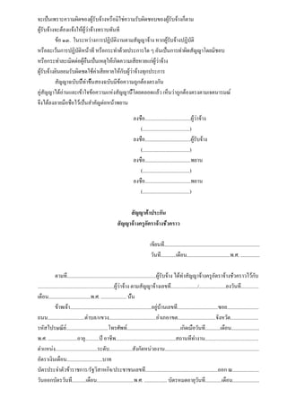 จะเป็นเพราะความผิดของผู้รับจ้างหรือมิใช่ความรับผิดชอบของผู้รับจ้างก็ตาม
ผู้รับจ้างจะต้องแจ้งให้ผู้ว่าจ้างทราบทันที
          ข้อ ๑๓. ในระหว่างการปฏิบัติงานตามสัญญาจ้าง หากผู้รับจ้างปฏิบัติ
หรือละเว้นการปฏิบัติหน้าที่ หรือกระทำด้วยประการใด ๆ อันเป็นการทำผิดสัญญาโดยมิชอบ
หรือกระทำละเมิดต่อผู้อื่นเป็นเหตุให้เกิดความเสียหายแก่ผู้ว่าจ้าง
ผู้รับจ้างยินยอมรับผิดชดใช้ค่าเสียหายให้กับผู้ว่าจ้างทุกประการ
          สัญญาฉบับนี้ทำขึ้นสองฉบับมีข้อความถูกต้องตรงกัน
คู่สัญญาได้อ่านและเข้าใจข้อความแห่งสัญญานี้โดยตลอดแล้ว เห็นว่าถูกต้องตรงตามเจตนารมณ์
จึงได้ลงลายมือชื่อไว้เป็นสำคัญต่อหน้าพยาน

                                                                     ลงชื่อ....................................ผู้ว่าจ้าง
                                                                        (.....................................)
                                                                     ลงชื่อ....................................ผู้รับจ้าง
                                                                        (.....................................)
                                                                     ลงชื่อ....................................พยาน
                                                                        (.....................................)
                                                                     ลงชื่อ....................................พยาน
                                                                        (.....................................)

                                                              สัญญาค้ำประกัน
                                                         สัญญาจ้างครูอัตราจ้างชั่วคราว

                                                                                 เขียนที่...........................................................................
                                                                                  วันที่............เดือน..................................พ.ศ. ...............

              ตามที่......................................................................ผู้รับจ้าง ได้ทำสัญญาจ้างครูอัตราจ้างชั่วคราวไว้กับ
............................................................ผู้ว่าจ้าง ตามสัญญาจ้างเลขที่...................../.....................ลงวันที่..............
เดือน.................................พ.ศ. .................... นั้น
              ข้าพเจ้า................................................................อยู่บ้านเลขที่................................ซอย.........................
ถนน.............................ตำบล/แขวง.....................................อำเภอ/เขต..............................จังหวัด......................
รหัสไปรษณีย์.................................โทรศัพท์..........................................เกิดเมื่อวันที่............เดือน......................
พ.ศ. .......................อายุ...........ปี อาชีพ...............................................สถานที่ทำงาน..........................................
ตำแหน่ง.................................ระดับ..................สังกัดหน่วยงาน..........................................................................
อัตราเงินเดือน............................บาท
บัตรประจำตัวข้าราชการ/รัฐวิสาหกิจ/ประชาชนเลขที่.........................................................ออก ณ.....................
วันออกบัตรวันที่...........เดือน.............................พ.ศ. .................. บัตรหมดอายุวันที่.............เดือน.....................
 