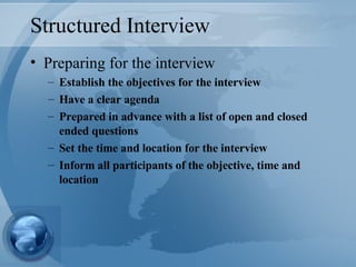 Structured Interview Preparing for the interview Establish the objectives for the interview Have a clear agenda Prepared in advance with a list of open and closed ended questions Set the time and location for the interview Inform all participants of the objective, time and location 