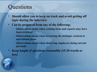 Questions Should allow you to keep on track and avoid getting off topic during the interview Can be prepared from any of the following: Observations made when existing form and reports may have been reviewed Observations made when reviewing the strategic, tactical or operational plans Observations made when observing employees doing current job tasks Keep length of questions reasonable (15-20 words or less) 