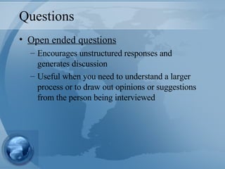 Questions Open ended questions Encourages unstructured responses and generates discussion Useful when you need to understand a larger process or to draw out opinions or suggestions from the person being interviewed 